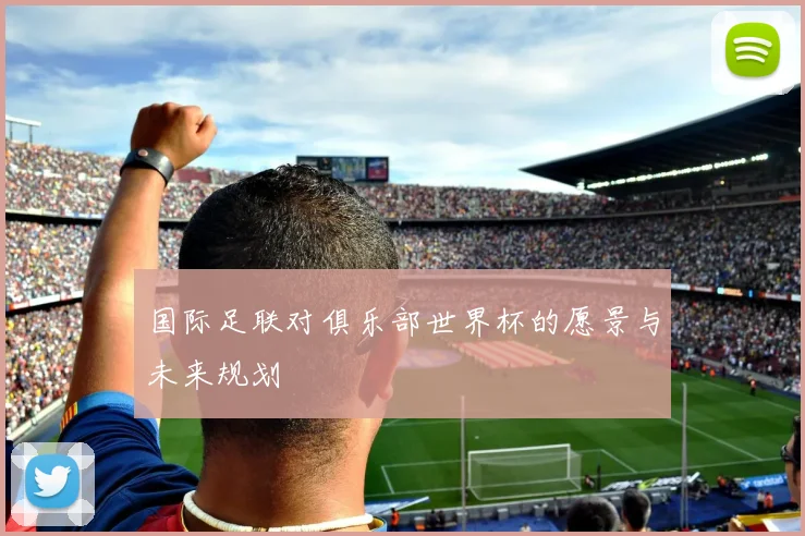 国际足联对俱乐部世界杯的愿景与未来规划