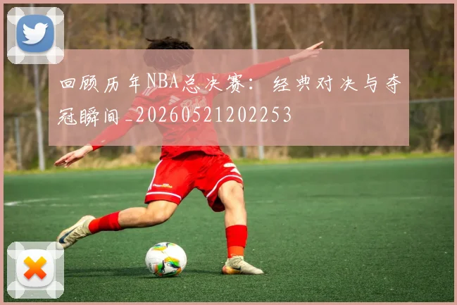 回顾历年NBA总决赛:经典对决与夺冠瞬间_20260521202253
