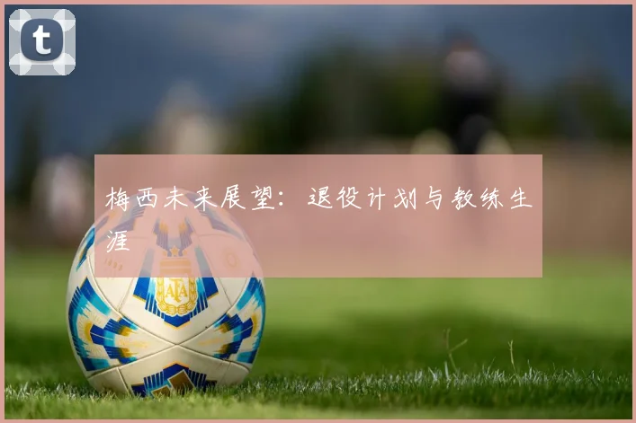 梅西未来展望：退役计划与教练生涯