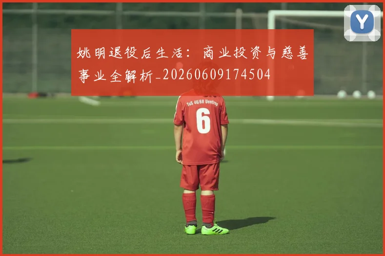 姚明退役后生活:商业投资与慈善事业全解析_20260609174504