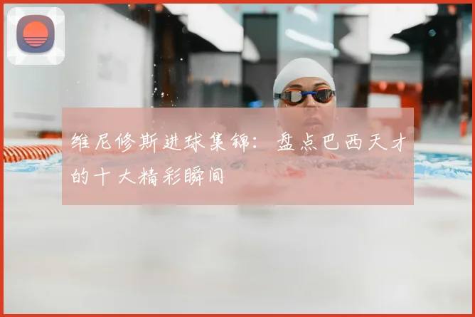 维尼修斯进球集锦：盘点巴西天才的十大精彩瞬间