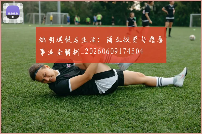姚明退役后生活:商业投资与慈善事业全解析_20260609174504